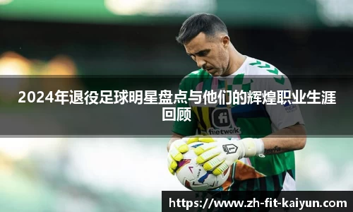 2024年退役足球明星盘点与他们的辉煌职业生涯回顾
