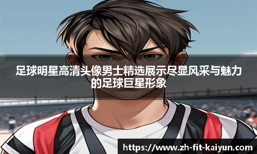 足球明星高清头像男士精选展示尽显风采与魅力的足球巨星形象